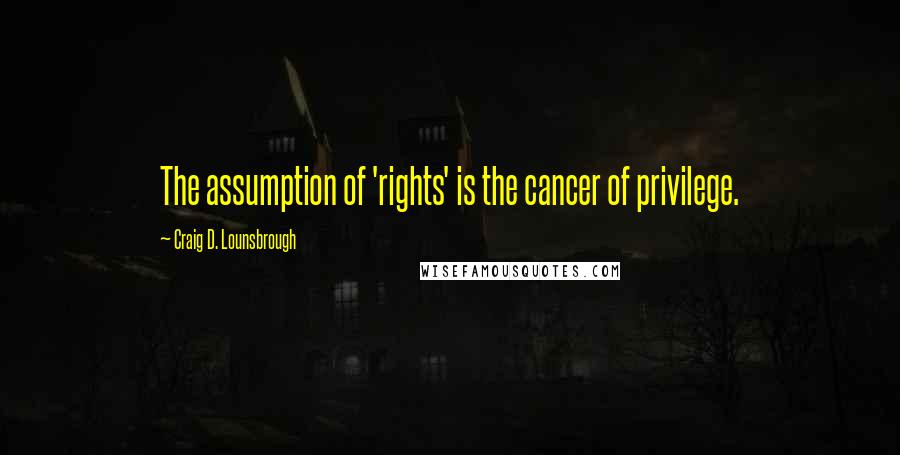 Craig D. Lounsbrough Quotes: The assumption of 'rights' is the cancer of privilege.