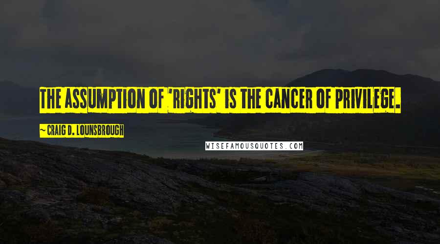 Craig D. Lounsbrough Quotes: The assumption of 'rights' is the cancer of privilege.