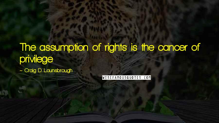 Craig D. Lounsbrough Quotes: The assumption of 'rights' is the cancer of privilege.