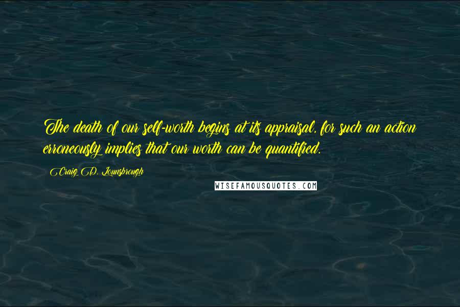 Craig D. Lounsbrough Quotes: The death of our self-worth begins at its appraisal, for such an action erroneously implies that our worth can be quantified.