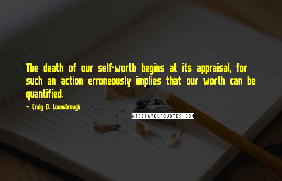 Craig D. Lounsbrough Quotes: The death of our self-worth begins at its appraisal, for such an action erroneously implies that our worth can be quantified.