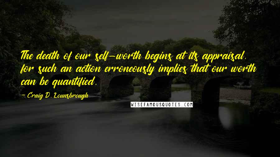 Craig D. Lounsbrough Quotes: The death of our self-worth begins at its appraisal, for such an action erroneously implies that our worth can be quantified.