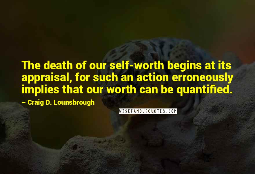 Craig D. Lounsbrough Quotes: The death of our self-worth begins at its appraisal, for such an action erroneously implies that our worth can be quantified.