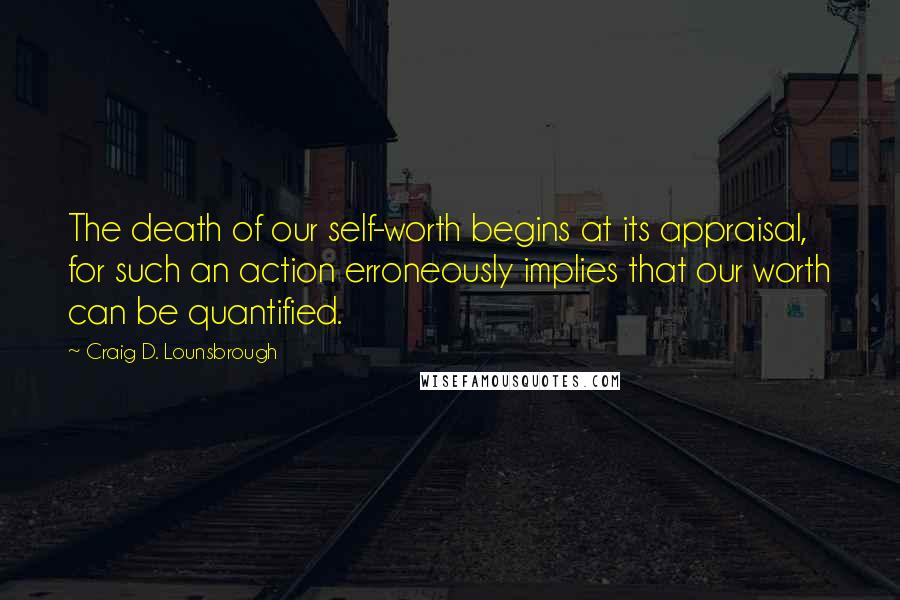 Craig D. Lounsbrough Quotes: The death of our self-worth begins at its appraisal, for such an action erroneously implies that our worth can be quantified.