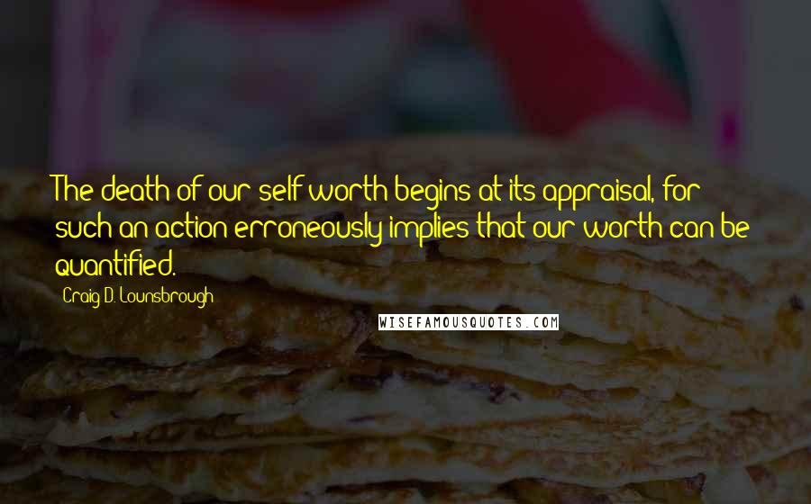 Craig D. Lounsbrough Quotes: The death of our self-worth begins at its appraisal, for such an action erroneously implies that our worth can be quantified.