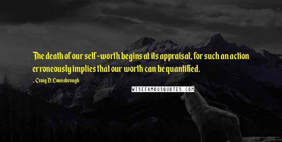 Craig D. Lounsbrough Quotes: The death of our self-worth begins at its appraisal, for such an action erroneously implies that our worth can be quantified.