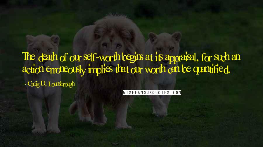 Craig D. Lounsbrough Quotes: The death of our self-worth begins at its appraisal, for such an action erroneously implies that our worth can be quantified.