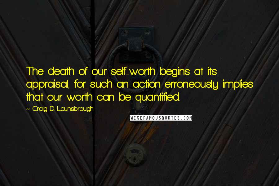Craig D. Lounsbrough Quotes: The death of our self-worth begins at its appraisal, for such an action erroneously implies that our worth can be quantified.