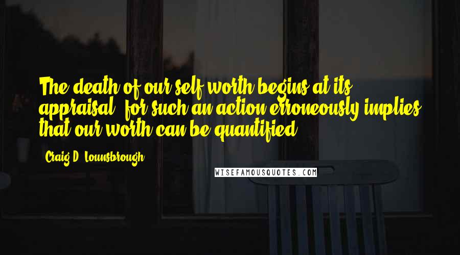 Craig D. Lounsbrough Quotes: The death of our self-worth begins at its appraisal, for such an action erroneously implies that our worth can be quantified.