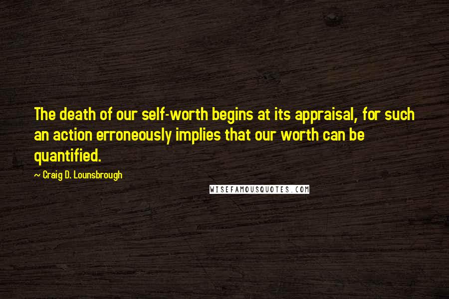 Craig D. Lounsbrough Quotes: The death of our self-worth begins at its appraisal, for such an action erroneously implies that our worth can be quantified.