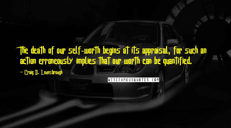 Craig D. Lounsbrough Quotes: The death of our self-worth begins at its appraisal, for such an action erroneously implies that our worth can be quantified.