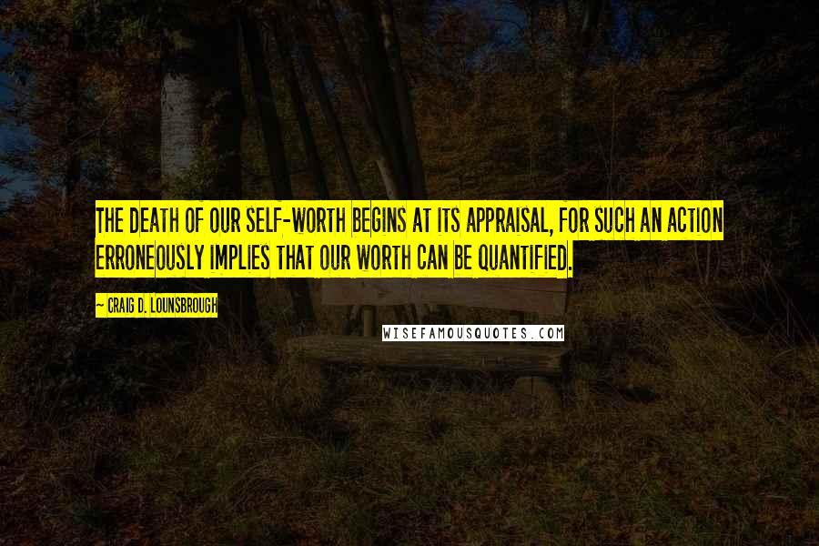Craig D. Lounsbrough Quotes: The death of our self-worth begins at its appraisal, for such an action erroneously implies that our worth can be quantified.