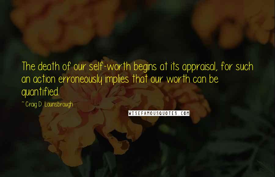 Craig D. Lounsbrough Quotes: The death of our self-worth begins at its appraisal, for such an action erroneously implies that our worth can be quantified.