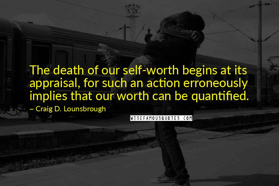 Craig D. Lounsbrough Quotes: The death of our self-worth begins at its appraisal, for such an action erroneously implies that our worth can be quantified.