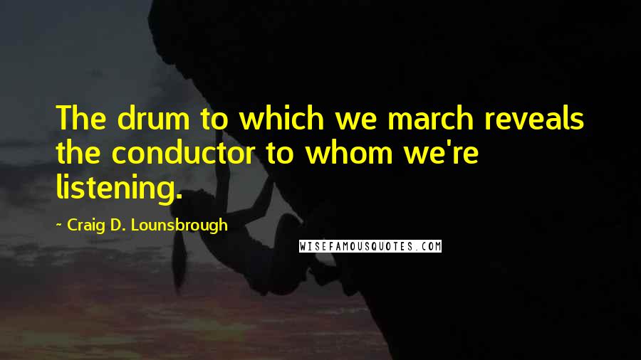 Craig D. Lounsbrough Quotes: The drum to which we march reveals the conductor to whom we're listening.