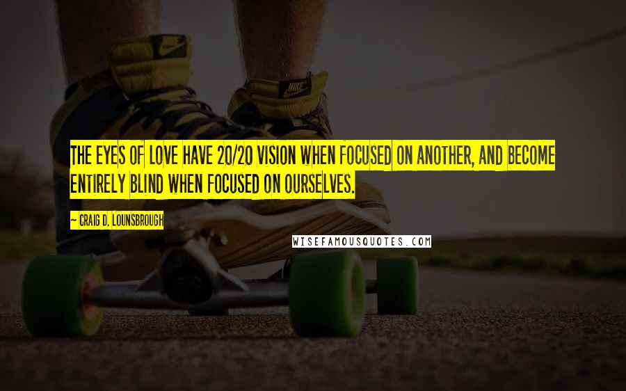 Craig D. Lounsbrough Quotes: The eyes of love have 20/20 vision when focused on another, and become entirely blind when focused on ourselves.