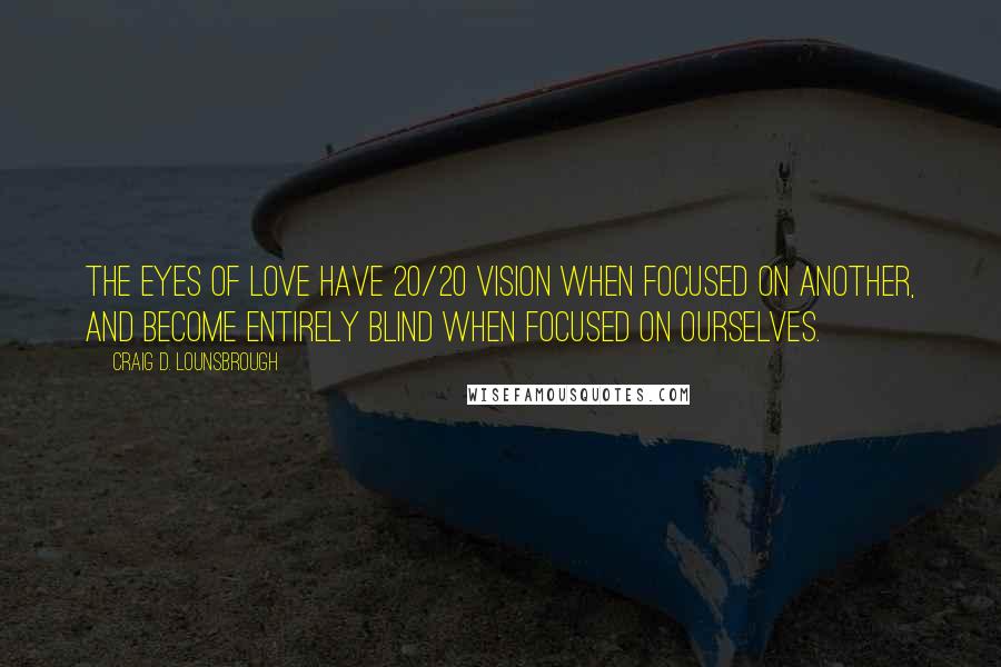 Craig D. Lounsbrough Quotes: The eyes of love have 20/20 vision when focused on another, and become entirely blind when focused on ourselves.