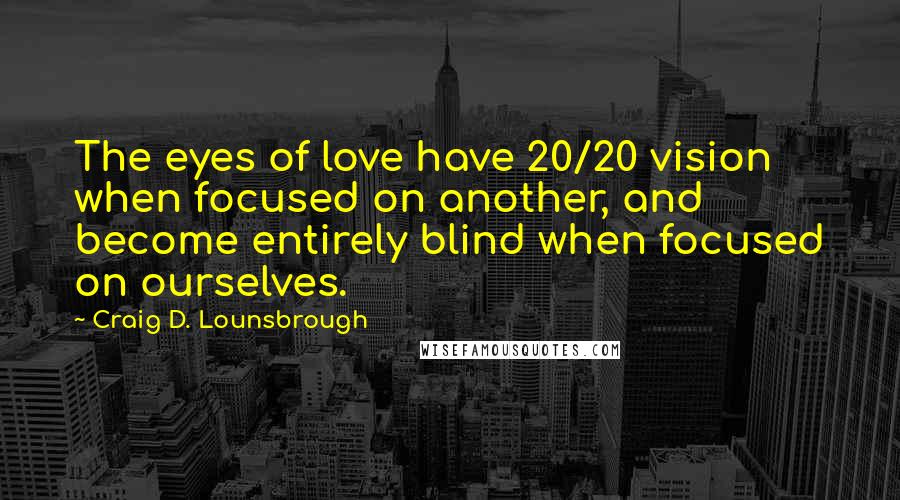 Craig D. Lounsbrough Quotes: The eyes of love have 20/20 vision when focused on another, and become entirely blind when focused on ourselves.