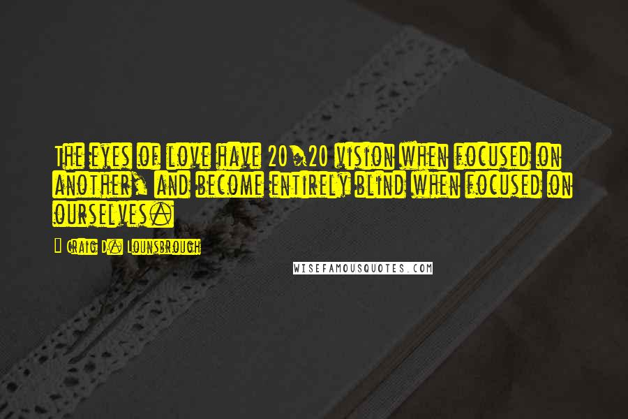 Craig D. Lounsbrough Quotes: The eyes of love have 20/20 vision when focused on another, and become entirely blind when focused on ourselves.