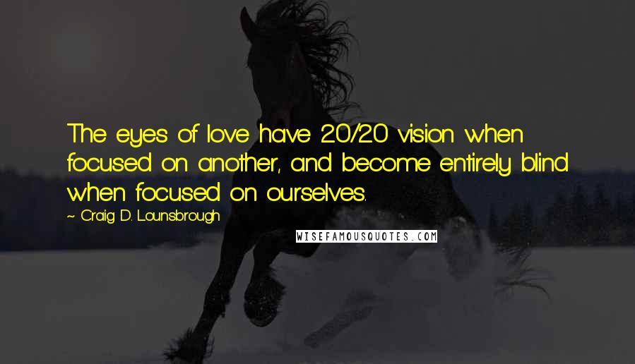 Craig D. Lounsbrough Quotes: The eyes of love have 20/20 vision when focused on another, and become entirely blind when focused on ourselves.