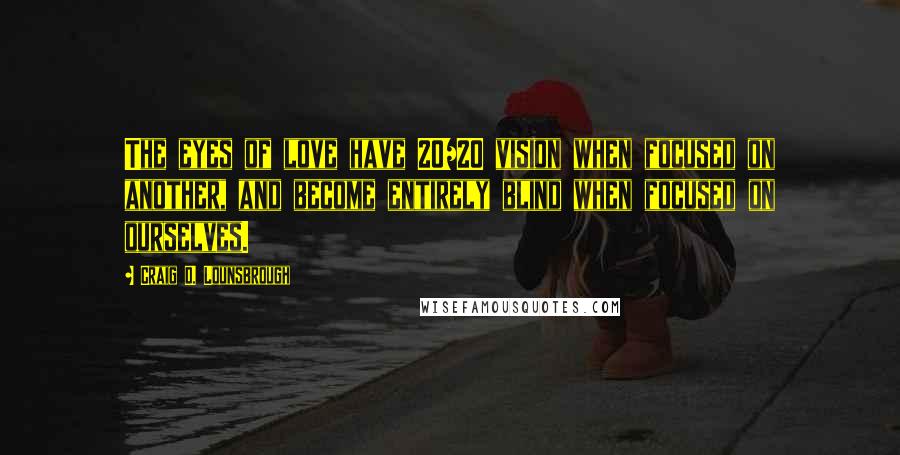 Craig D. Lounsbrough Quotes: The eyes of love have 20/20 vision when focused on another, and become entirely blind when focused on ourselves.