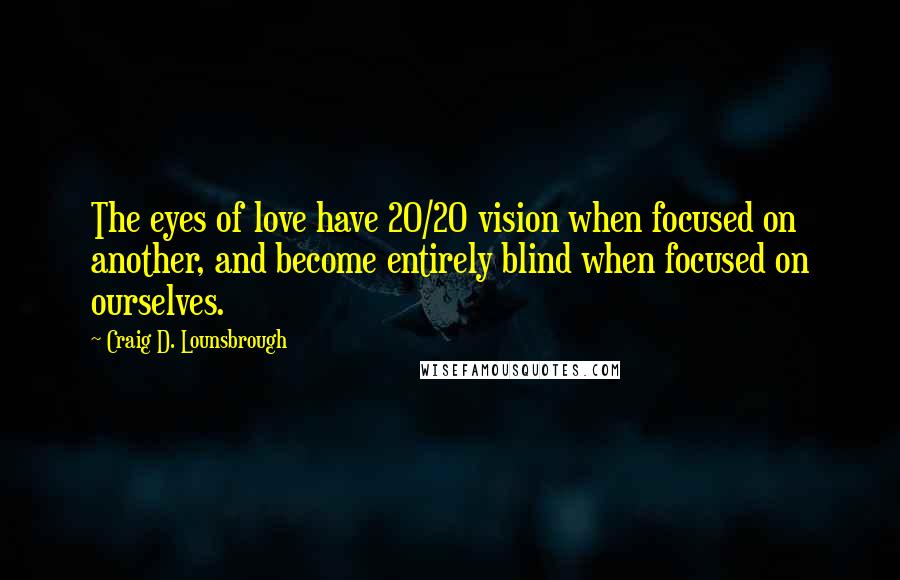 Craig D. Lounsbrough Quotes: The eyes of love have 20/20 vision when focused on another, and become entirely blind when focused on ourselves.