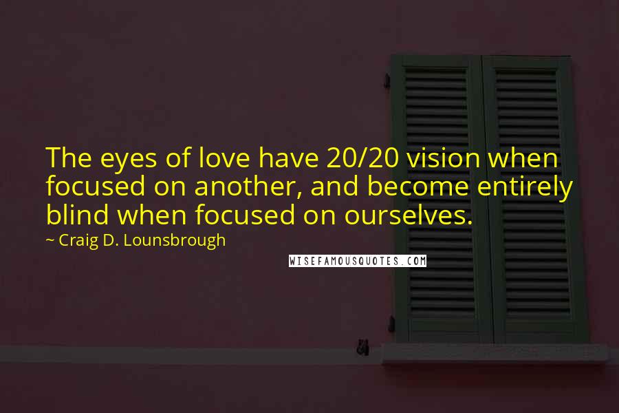 Craig D. Lounsbrough Quotes: The eyes of love have 20/20 vision when focused on another, and become entirely blind when focused on ourselves.