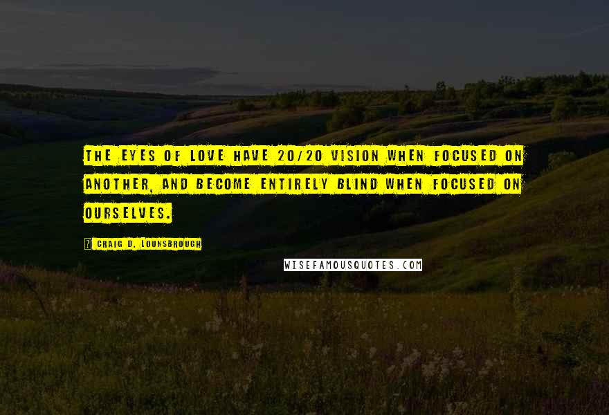 Craig D. Lounsbrough Quotes: The eyes of love have 20/20 vision when focused on another, and become entirely blind when focused on ourselves.