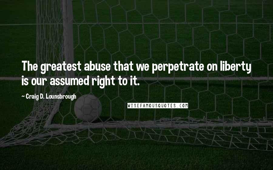 Craig D. Lounsbrough Quotes: The greatest abuse that we perpetrate on liberty is our assumed right to it.