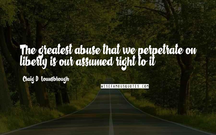 Craig D. Lounsbrough Quotes: The greatest abuse that we perpetrate on liberty is our assumed right to it.