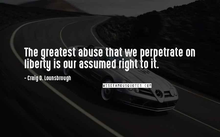 Craig D. Lounsbrough Quotes: The greatest abuse that we perpetrate on liberty is our assumed right to it.