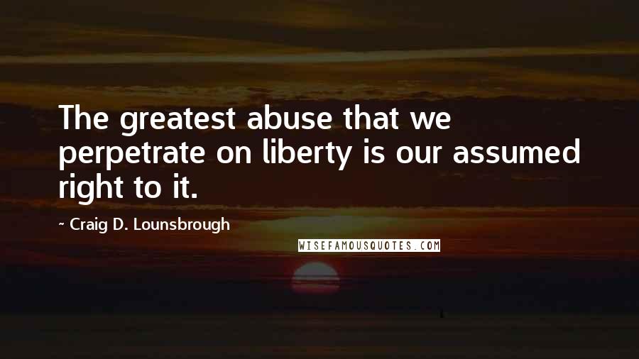 Craig D. Lounsbrough Quotes: The greatest abuse that we perpetrate on liberty is our assumed right to it.