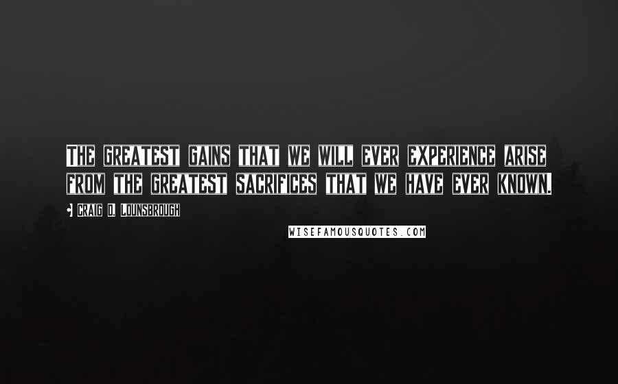 Craig D. Lounsbrough Quotes: The greatest gains that we will ever experience arise from the greatest sacrifices that we have ever known.