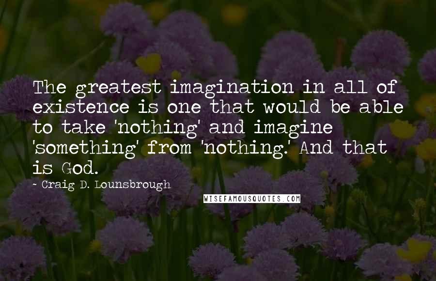Craig D. Lounsbrough Quotes: The greatest imagination in all of existence is one that would be able to take 'nothing' and imagine 'something' from 'nothing.' And that is God.