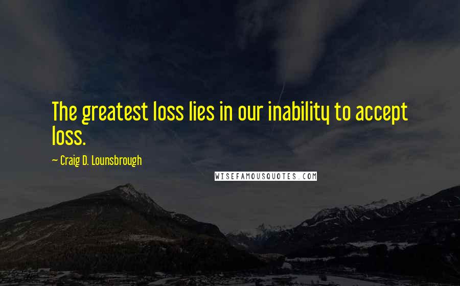 Craig D. Lounsbrough Quotes: The greatest loss lies in our inability to accept loss.