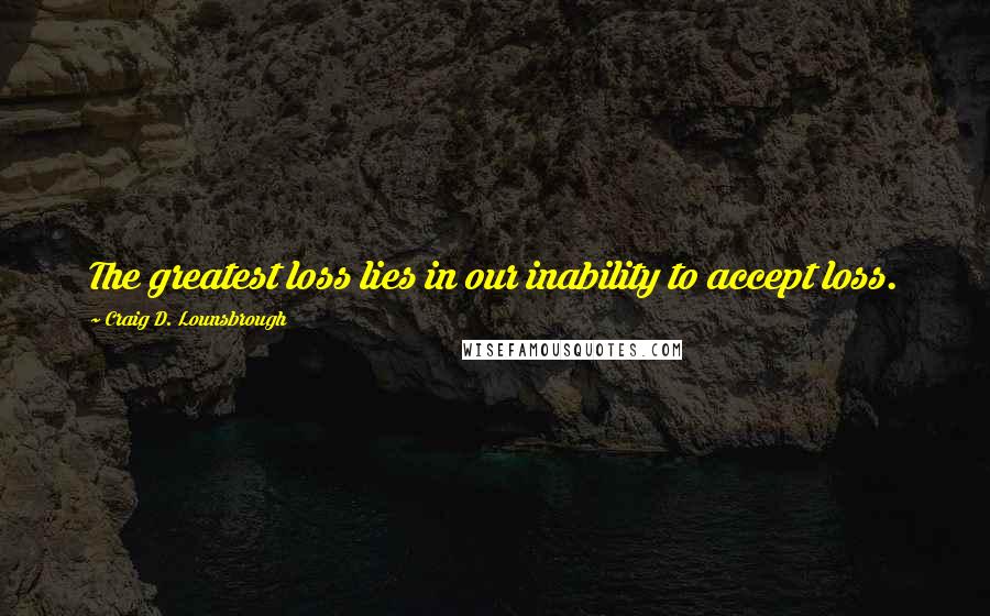 Craig D. Lounsbrough Quotes: The greatest loss lies in our inability to accept loss.