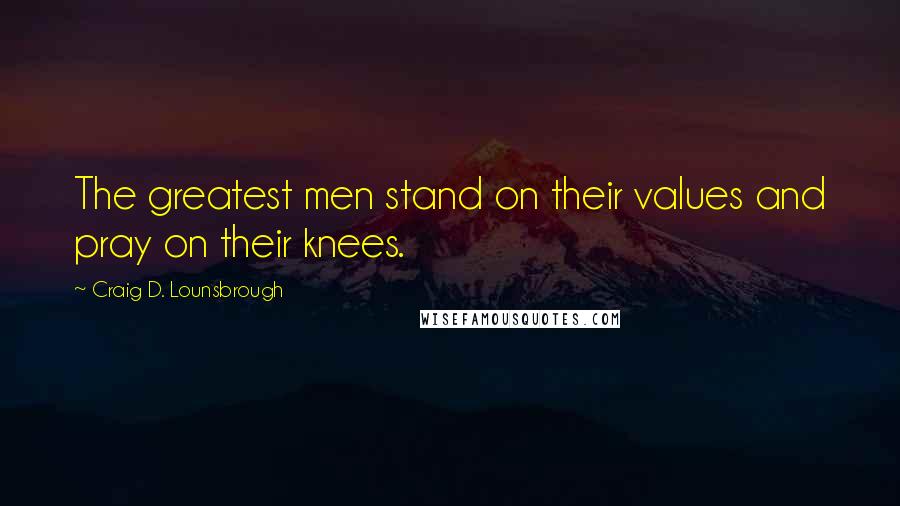 Craig D. Lounsbrough Quotes: The greatest men stand on their values and pray on their knees.