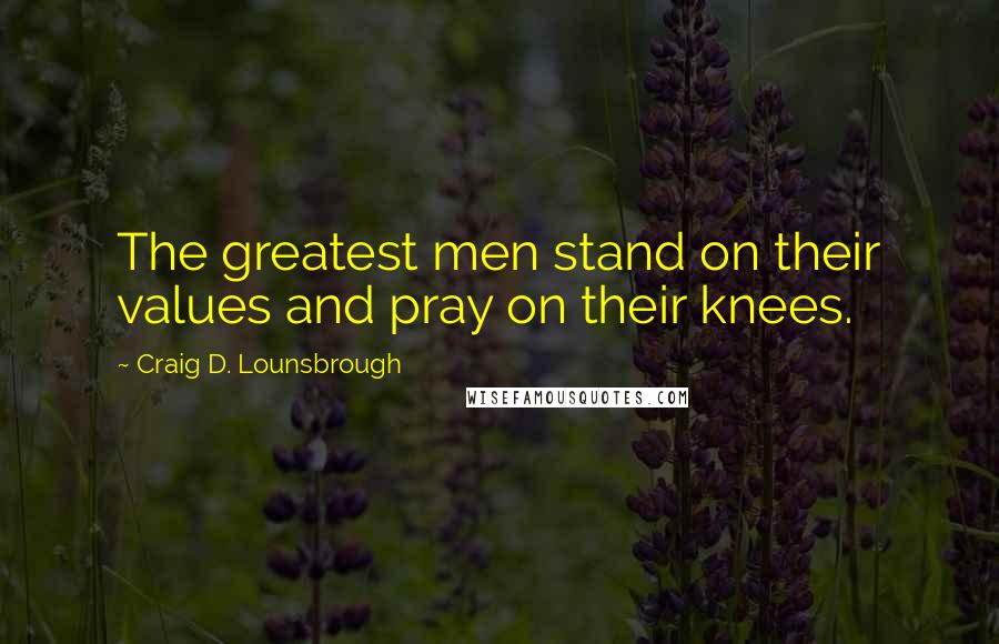 Craig D. Lounsbrough Quotes: The greatest men stand on their values and pray on their knees.