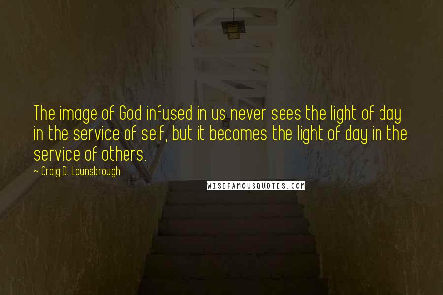 Craig D. Lounsbrough Quotes: The image of God infused in us never sees the light of day in the service of self, but it becomes the light of day in the service of others.