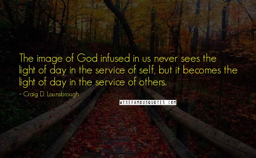 Craig D. Lounsbrough Quotes: The image of God infused in us never sees the light of day in the service of self, but it becomes the light of day in the service of others.