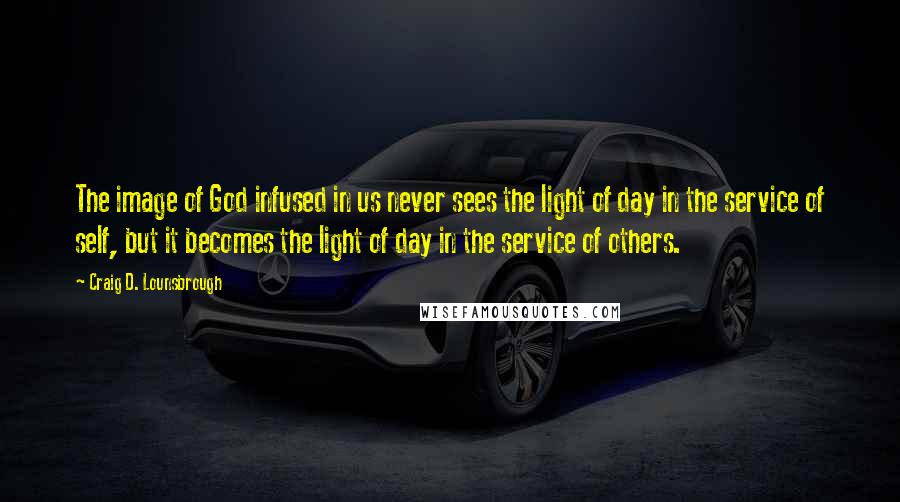 Craig D. Lounsbrough Quotes: The image of God infused in us never sees the light of day in the service of self, but it becomes the light of day in the service of others.