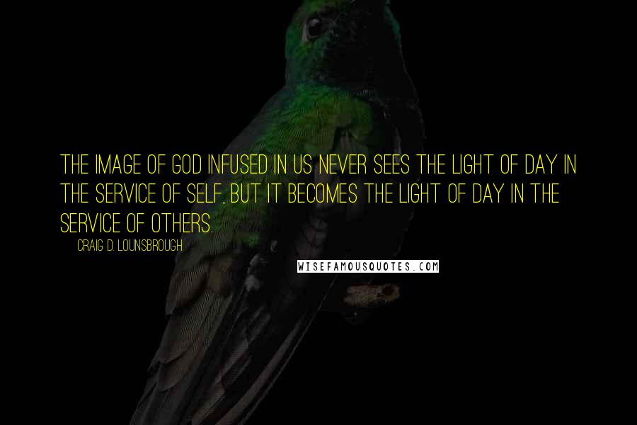 Craig D. Lounsbrough Quotes: The image of God infused in us never sees the light of day in the service of self, but it becomes the light of day in the service of others.