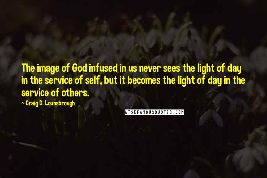 Craig D. Lounsbrough Quotes: The image of God infused in us never sees the light of day in the service of self, but it becomes the light of day in the service of others.