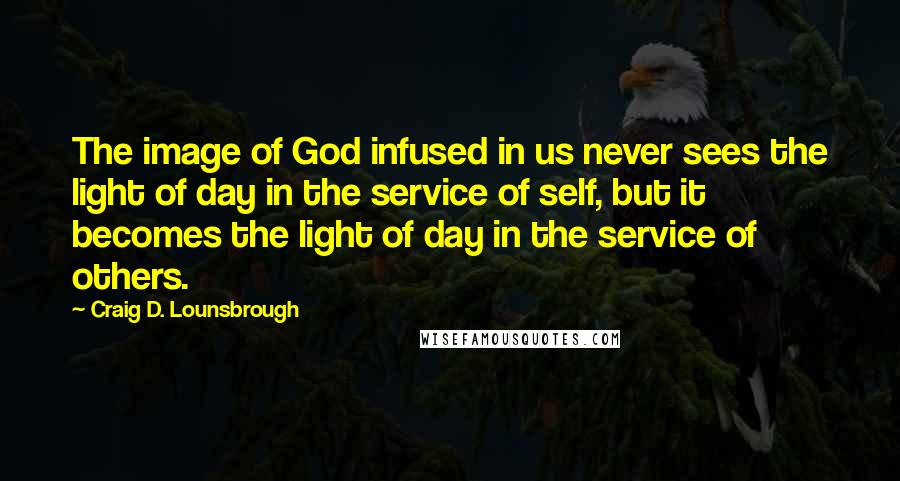 Craig D. Lounsbrough Quotes: The image of God infused in us never sees the light of day in the service of self, but it becomes the light of day in the service of others.