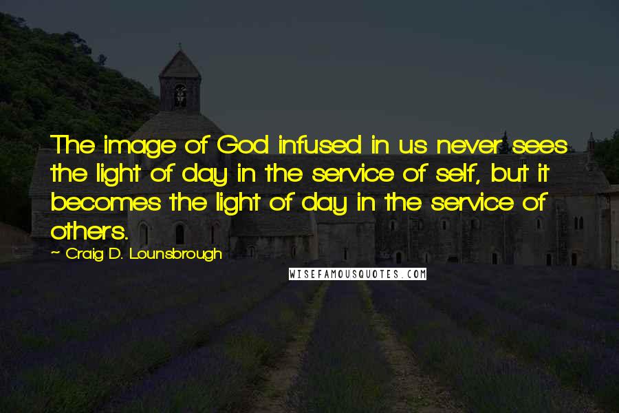 Craig D. Lounsbrough Quotes: The image of God infused in us never sees the light of day in the service of self, but it becomes the light of day in the service of others.