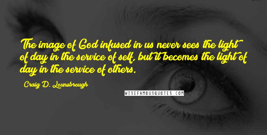 Craig D. Lounsbrough Quotes: The image of God infused in us never sees the light of day in the service of self, but it becomes the light of day in the service of others.