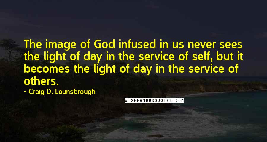 Craig D. Lounsbrough Quotes: The image of God infused in us never sees the light of day in the service of self, but it becomes the light of day in the service of others.