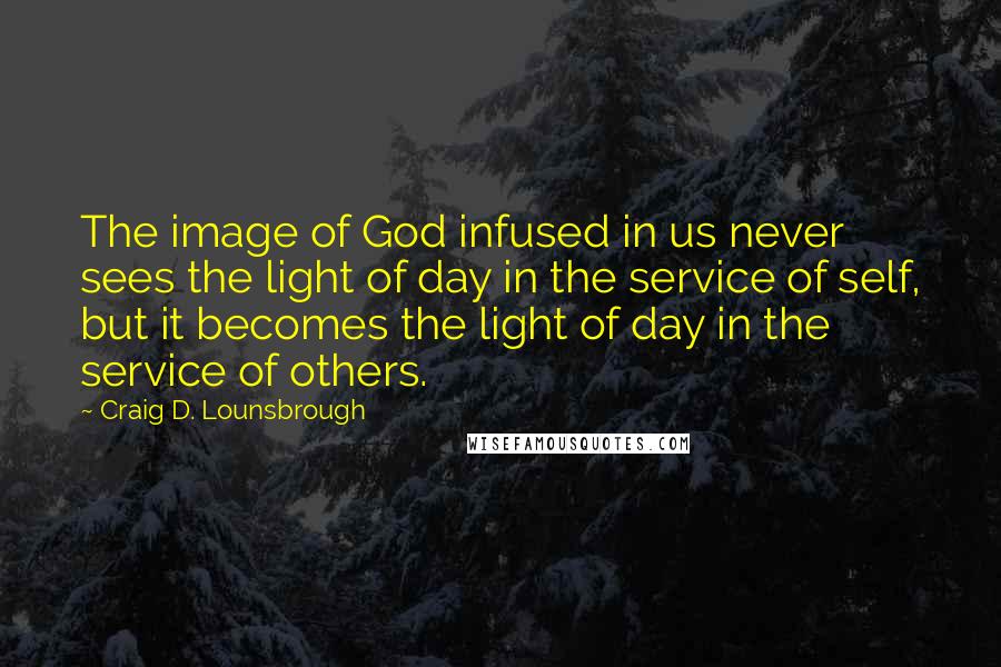 Craig D. Lounsbrough Quotes: The image of God infused in us never sees the light of day in the service of self, but it becomes the light of day in the service of others.