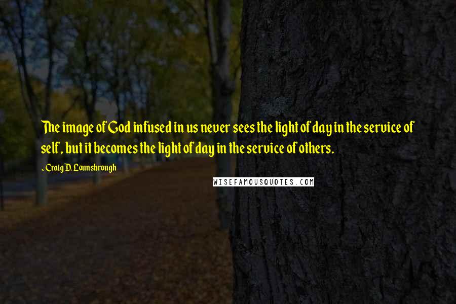 Craig D. Lounsbrough Quotes: The image of God infused in us never sees the light of day in the service of self, but it becomes the light of day in the service of others.