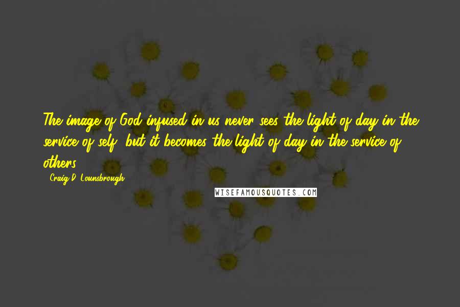 Craig D. Lounsbrough Quotes: The image of God infused in us never sees the light of day in the service of self, but it becomes the light of day in the service of others.